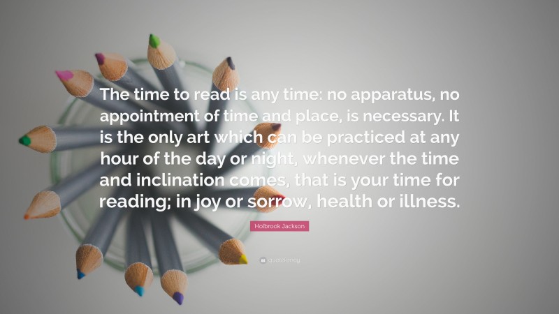 Holbrook Jackson Quote: “The time to read is any time: no apparatus, no appointment of time and place, is necessary. It is the only art which can be practiced at any hour of the day or night, whenever the time and inclination comes, that is your time for reading; in joy or sorrow, health or illness.”