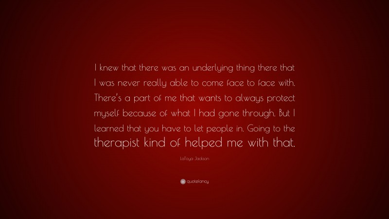 LaToya Jackson Quote: “I knew that there was an underlying thing there that I was never really able to come face to face with. There’s a part of me that wants to always protect myself because of what I had gone through. But I learned that you have to let people in. Going to the therapist kind of helped me with that.”