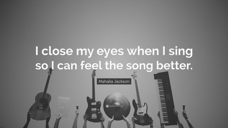 Mahalia Jackson Quote: “I close my eyes when I sing so I can feel the song better.”