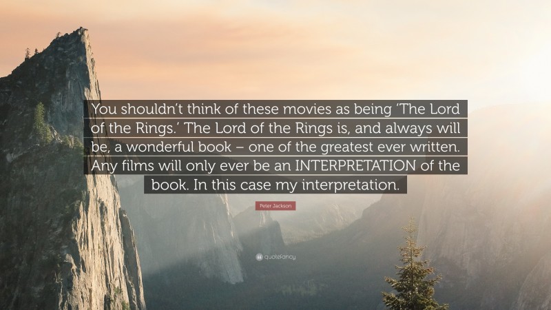 Peter Jackson Quote: “You shouldn’t think of these movies as being ‘The Lord of the Rings.’ The Lord of the Rings is, and always will be, a wonderful book – one of the greatest ever written. Any films will only ever be an INTERPRETATION of the book. In this case my interpretation.”