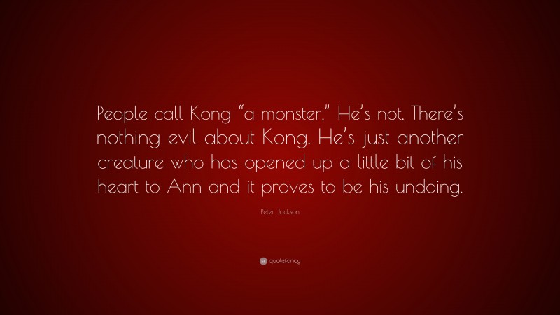 Peter Jackson Quote: “People call Kong “a monster.” He’s not. There’s nothing evil about Kong. He’s just another creature who has opened up a little bit of his heart to Ann and it proves to be his undoing.”