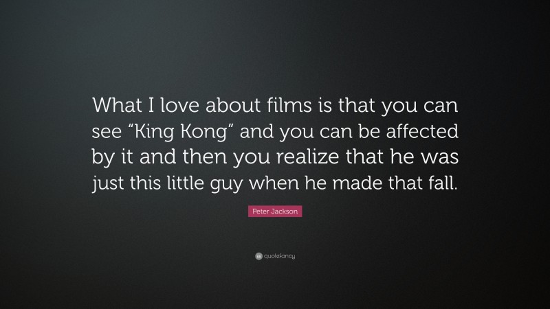 Peter Jackson Quote: “What I love about films is that you can see “King Kong” and you can be affected by it and then you realize that he was just this little guy when he made that fall.”