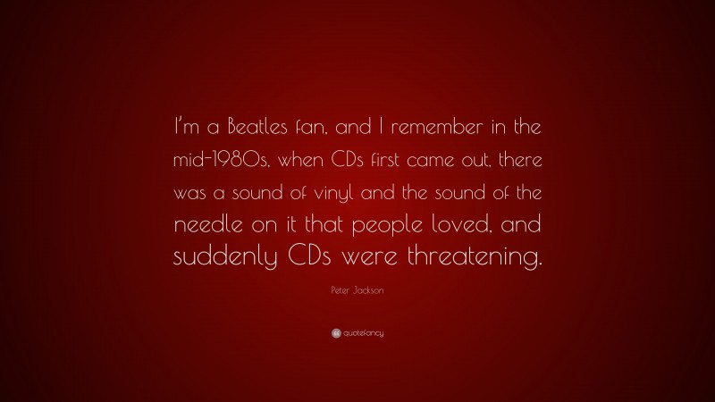 Peter Jackson Quote: “I’m a Beatles fan, and I remember in the mid-1980s, when CDs first came out, there was a sound of vinyl and the sound of the needle on it that people loved, and suddenly CDs were threatening.”