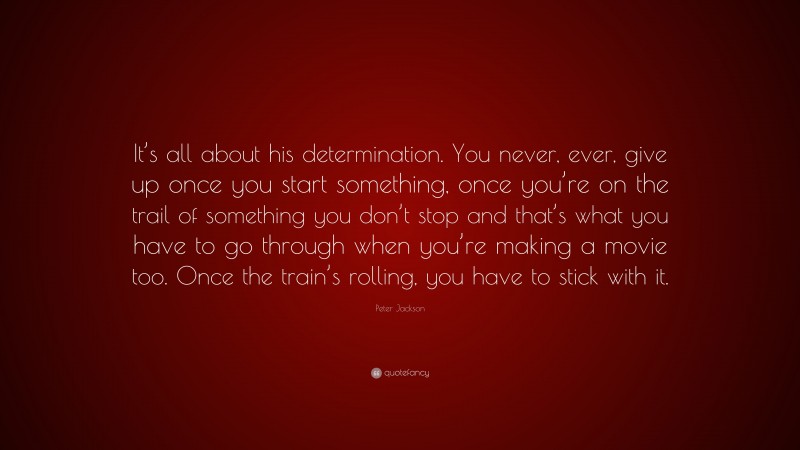 Peter Jackson Quote: “It’s all about his determination. You never, ever, give up once you start something, once you’re on the trail of something you don’t stop and that’s what you have to go through when you’re making a movie too. Once the train’s rolling, you have to stick with it.”