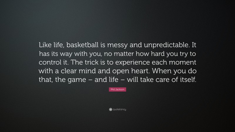 Phil Jackson Quote: “Like life, basketball is messy and unpredictable. It has its way with you, no matter how hard you try to control it. The trick is to experience each moment with a clear mind and open heart. When you do that, the game – and life – will take care of itself.”