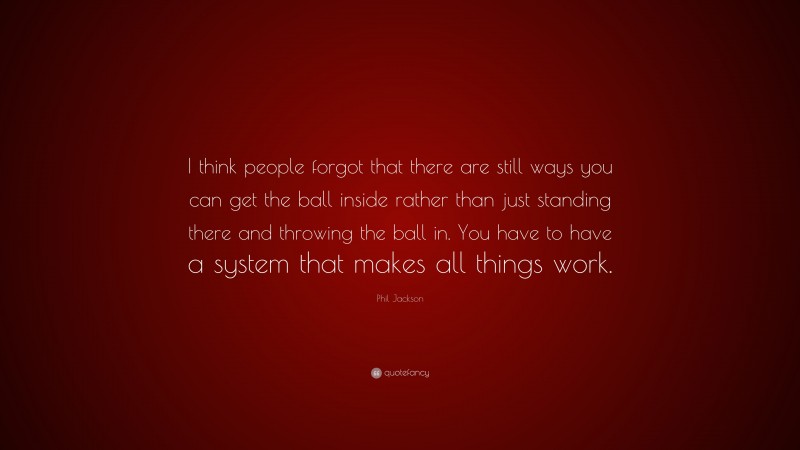 Phil Jackson Quote: “I think people forgot that there are still ways you can get the ball inside rather than just standing there and throwing the ball in. You have to have a system that makes all things work.”