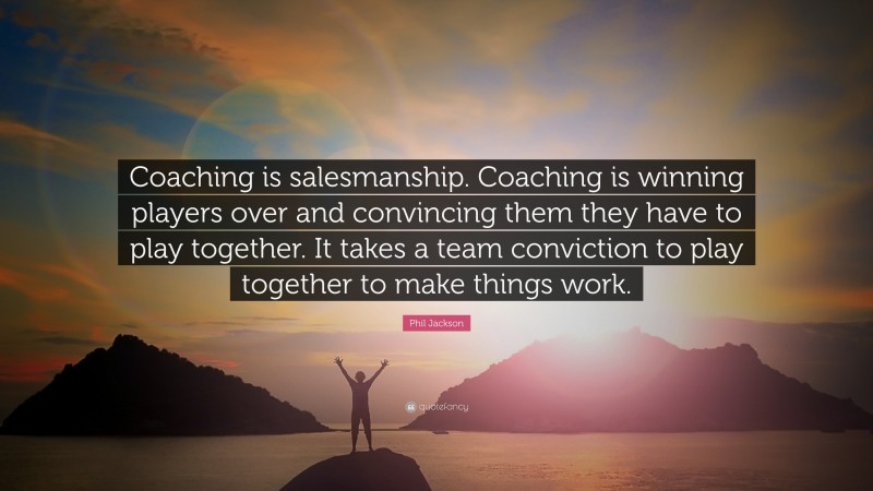 Phil Jackson Quote: “Coaching is salesmanship. Coaching is winning players over and convincing them they have to play together. It takes a team conviction to play together to make things work.”