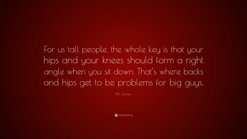 Phil Jackson Quote: “For us tall people, the whole key is that your hips and your knees should form a right angle when you sit down. That’s where backs and hips get to be problems for big guys.”