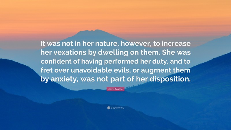 Jane Austen Quote: “It was not in her nature, however, to increase her vexations by dwelling on them. She was confident of having performed her duty, and to fret over unavoidable evils, or augment them by anxiety, was not part of her disposition.”