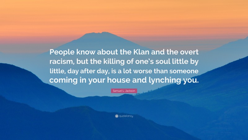 Samuel L. Jackson Quote: “People know about the Klan and the overt racism, but the killing of one’s soul little by little, day after day, is a lot worse than someone coming in your house and lynching you.”
