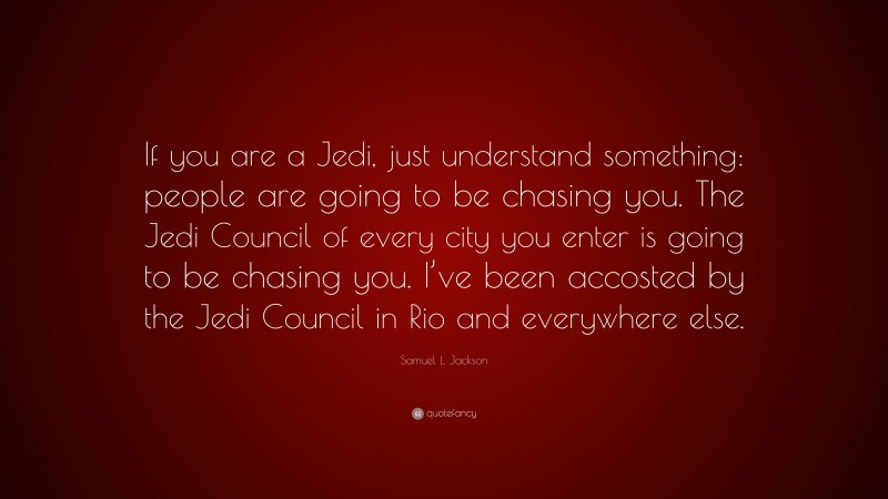Samuel L. Jackson Quote: “If you are a Jedi, just understand something: people are going to be chasing you. The Jedi Council of every city you enter is going to be chasing you. I’ve been accosted by the Jedi Council in Rio and everywhere else.”