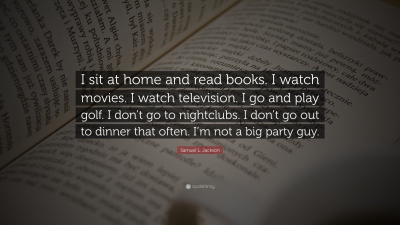Samuel L. Jackson Quote: “I sit at home and read books. I watch movies. I watch television. I go and play golf. I don’t go to nightclubs. I don’t go out to dinner that often. I’m not a big party guy.”