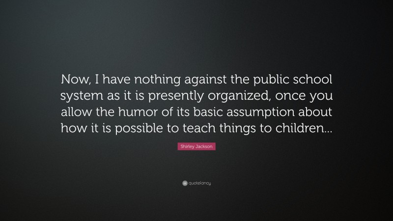 Shirley Jackson Quote: “Now, I have nothing against the public school system as it is presently organized, once you allow the humor of its basic assumption about how it is possible to teach things to children...”