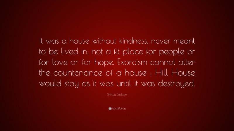 Shirley Jackson Quote: “It was a house without kindness, never meant to be lived in, not a fit place for people or for love or for hope. Exorcism cannot alter the countenance of a house ; Hill House would stay as it was until it was destroyed.”