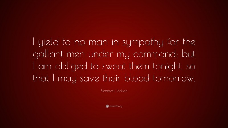 Stonewall Jackson Quote: “I yield to no man in sympathy for the gallant men under my command; but I am obliged to sweat them tonight, so that I may save their blood tomorrow.”