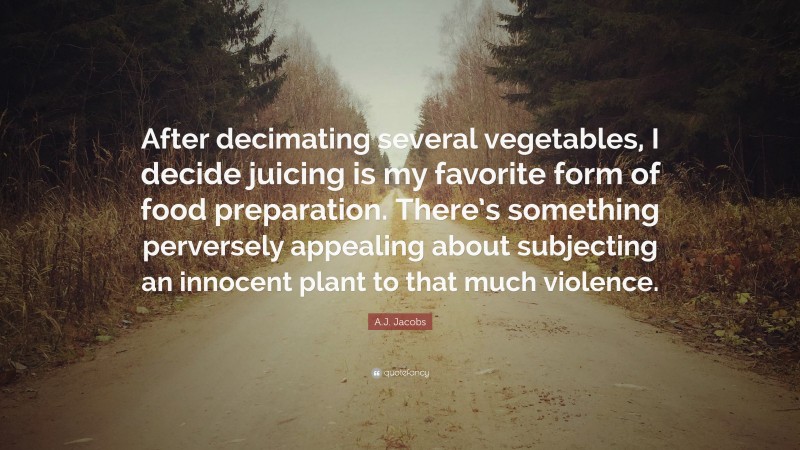 A.J. Jacobs Quote: “After decimating several vegetables, I decide juicing is my favorite form of food preparation. There’s something perversely appealing about subjecting an innocent plant to that much violence.”