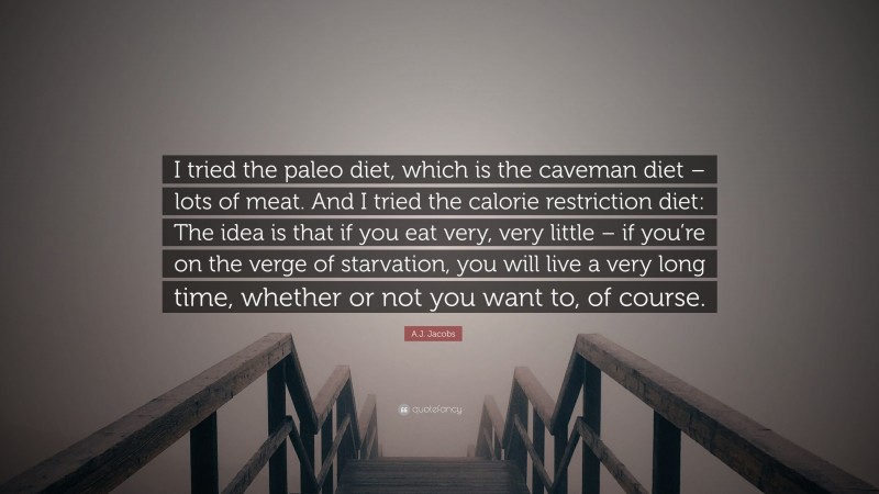 A.J. Jacobs Quote: “I tried the paleo diet, which is the caveman diet – lots of meat. And I tried the calorie restriction diet: The idea is that if you eat very, very little – if you’re on the verge of starvation, you will live a very long time, whether or not you want to, of course.”