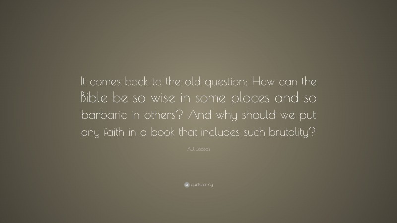 A.J. Jacobs Quote: “It comes back to the old question: How can the Bible be so wise in some places and so barbaric in others? And why should we put any faith in a book that includes such brutality?”