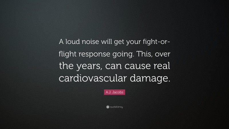 A.J. Jacobs Quote: “A loud noise will get your fight-or-flight response going. This, over the years, can cause real cardiovascular damage.”