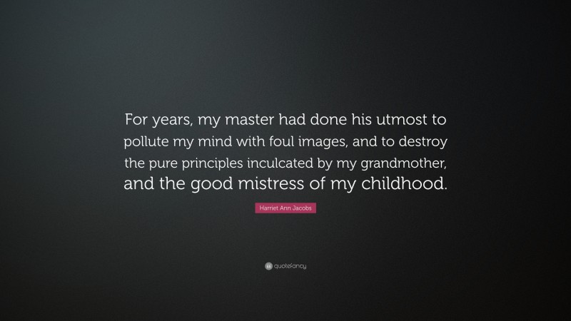 Harriet Ann Jacobs Quote: “For years, my master had done his utmost to pollute my mind with foul images, and to destroy the pure principles inculcated by my grandmother, and the good mistress of my childhood.”