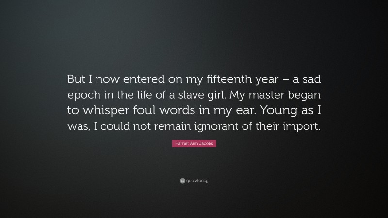 Harriet Ann Jacobs Quote: “But I now entered on my fifteenth year – a sad epoch in the life of a slave girl. My master began to whisper foul words in my ear. Young as I was, I could not remain ignorant of their import.”