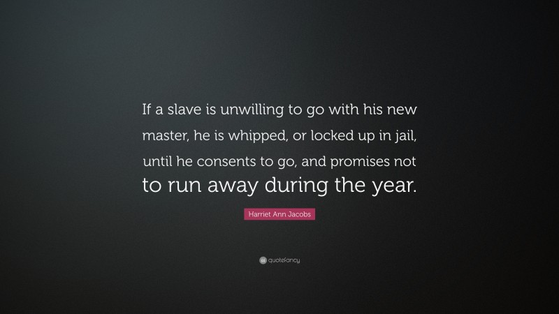 Harriet Ann Jacobs Quote: “If a slave is unwilling to go with his new master, he is whipped, or locked up in jail, until he consents to go, and promises not to run away during the year.”