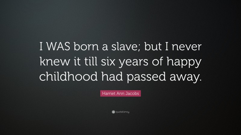 Harriet Ann Jacobs Quote: “I WAS born a slave; but I never knew it till six years of happy childhood had passed away.”