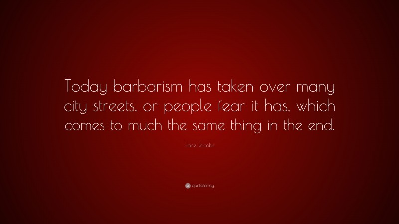 Jane Jacobs Quote: “Today barbarism has taken over many city streets, or people fear it has, which comes to much the same thing in the end.”