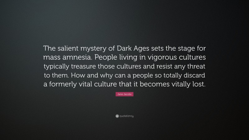 Jane Jacobs Quote: “The salient mystery of Dark Ages sets the stage for mass amnesia. People living in vigorous cultures typically treasure those cultures and resist any threat to them. How and why can a people so totally discard a formerly vital culture that it becomes vitally lost.”