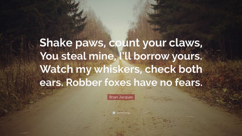 Brian Jacques Quote: “Shake paws, count your claws, You steal mine, I’ll borrow yours. Watch my whiskers, check both ears. Robber foxes have no fears.”