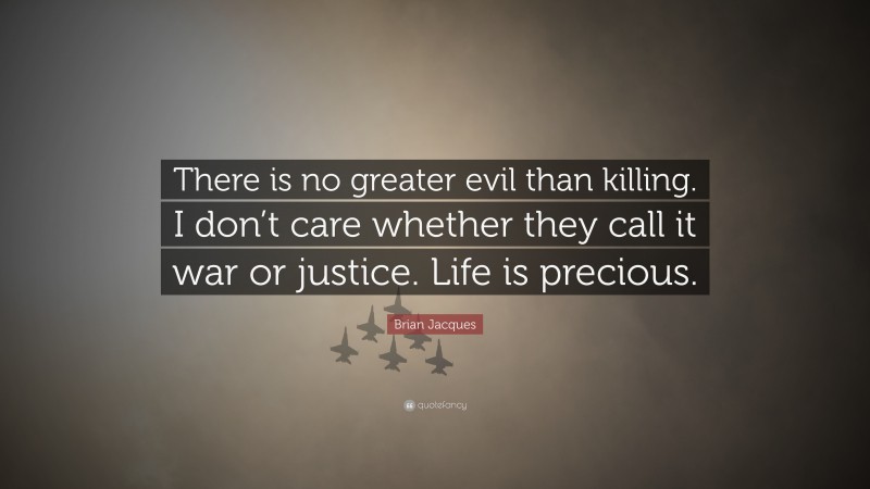 Brian Jacques Quote: “There is no greater evil than killing. I don’t care whether they call it war or justice. Life is precious.”