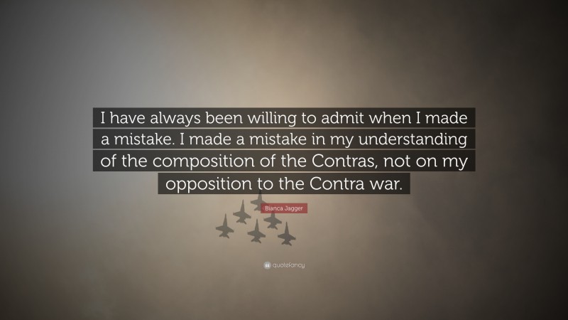 Bianca Jagger Quote: “I have always been willing to admit when I made a mistake. I made a mistake in my understanding of the composition of the Contras, not on my opposition to the Contra war.”