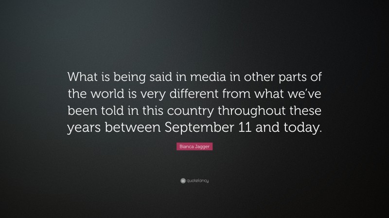 Bianca Jagger Quote: “What is being said in media in other parts of the world is very different from what we’ve been told in this country throughout these years between September 11 and today.”