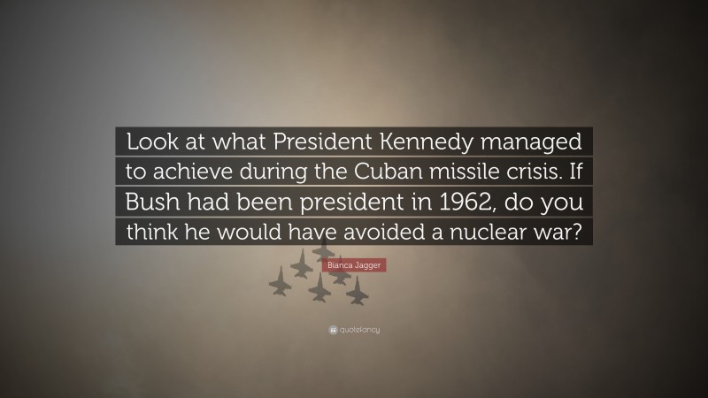 Bianca Jagger Quote: “Look at what President Kennedy managed to achieve during the Cuban missile crisis. If Bush had been president in 1962, do you think he would have avoided a nuclear war?”