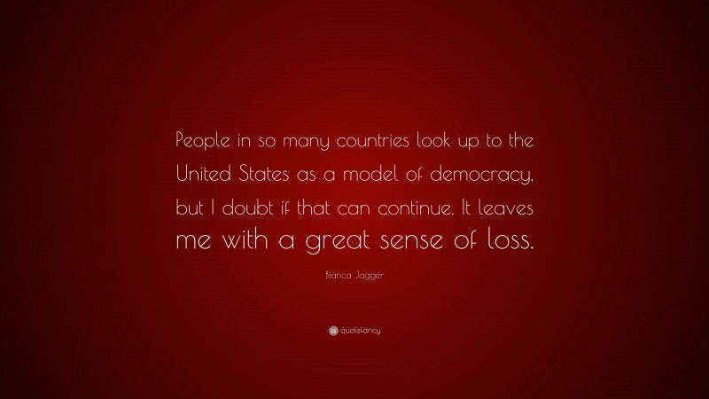 Bianca Jagger Quote: “People in so many countries look up to the United States as a model of democracy, but I doubt if that can continue. It leaves me with a great sense of loss.”