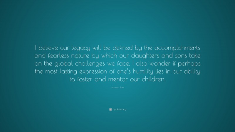 Naveen Jain Quote: “I believe our legacy will be defined by the accomplishments and fearless nature by which our daughters and sons take on the global challenges we face. I also wonder if perhaps the most lasting expression of one’s humility lies in our ability to foster and mentor our children.”