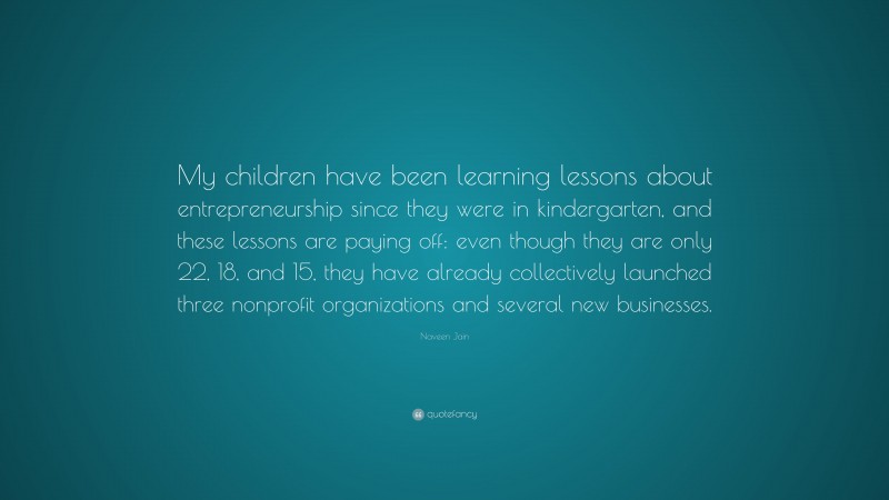 Naveen Jain Quote: “My children have been learning lessons about entrepreneurship since they were in kindergarten, and these lessons are paying off: even though they are only 22, 18, and 15, they have already collectively launched three nonprofit organizations and several new businesses.”