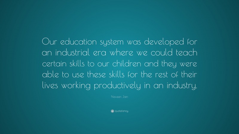 Naveen Jain Quote: “Our education system was developed for an industrial era where we could teach certain skills to our children and they were able to use these skills for the rest of their lives working productively in an industry.”