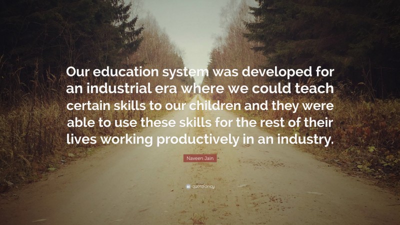 Naveen Jain Quote: “Our education system was developed for an industrial era where we could teach certain skills to our children and they were able to use these skills for the rest of their lives working productively in an industry.”