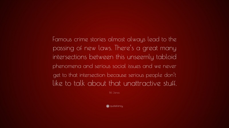 Bill James Quote: “Famous crime stories almost always lead to the passing of new laws. There’s a great many intersections between this unseemly tabloid phenomena and serious social issues and we never get to that intersection because serious people don’t like to talk about that unattractive stuff.”