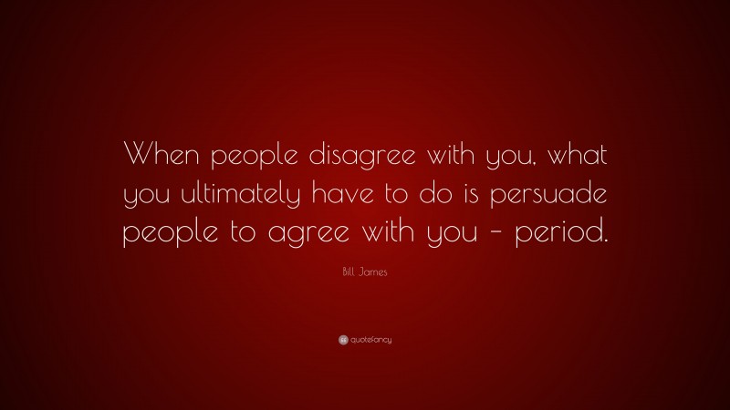Bill James Quote: “When people disagree with you, what you ultimately have to do is persuade people to agree with you – period.”