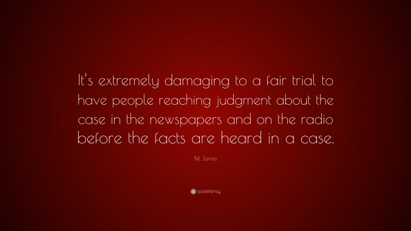 Bill James Quote: “It’s extremely damaging to a fair trial to have people reaching judgment about the case in the newspapers and on the radio before the facts are heard in a case.”