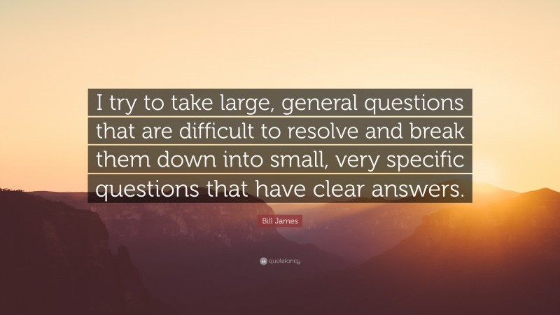 Bill James Quote: “I try to take large, general questions that are difficult to resolve and break them down into small, very specific questions that have clear answers.”