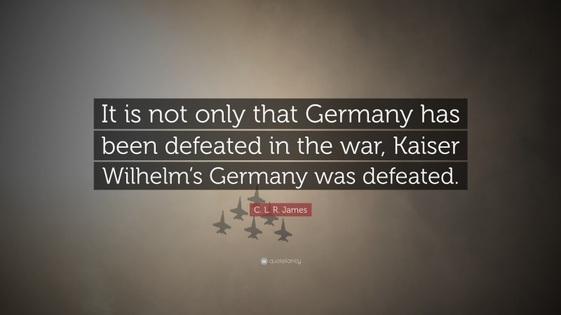 C. L. R. James Quote: “It is not only that Germany has been defeated in the war, Kaiser Wilhelm’s Germany was defeated.”