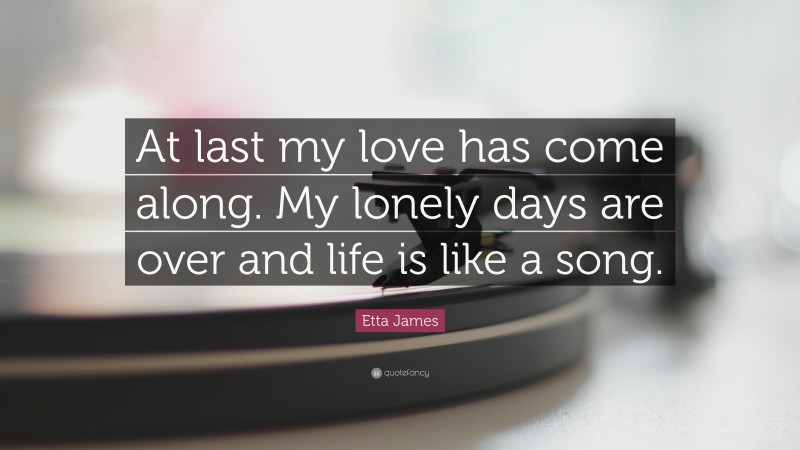 Etta James Quote: “At last my love has come along. My lonely days are over and life is like a song.”