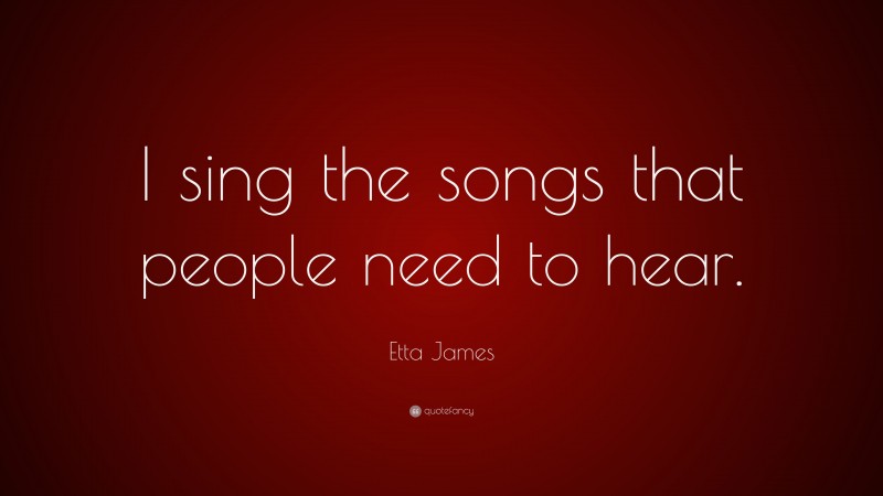 Etta James Quote: “I sing the songs that people need to hear.”