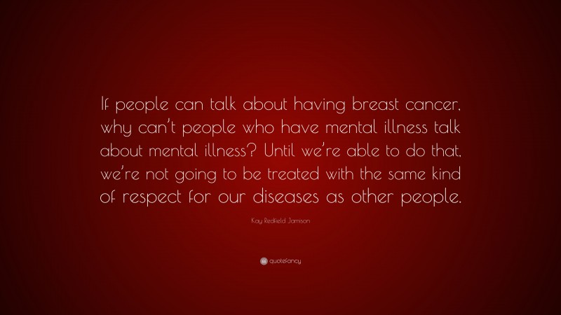 Kay Redfield Jamison Quote: “If people can talk about having breast cancer, why can’t people who have mental illness talk about mental illness? Until we’re able to do that, we’re not going to be treated with the same kind of respect for our diseases as other people.”