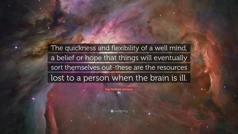 Kay Redfield Jamison Quote: “The quickness and flexibility of a well mind, a belief or hope that things will eventually sort themselves out-these are the resources lost to a person when the brain is ill.”