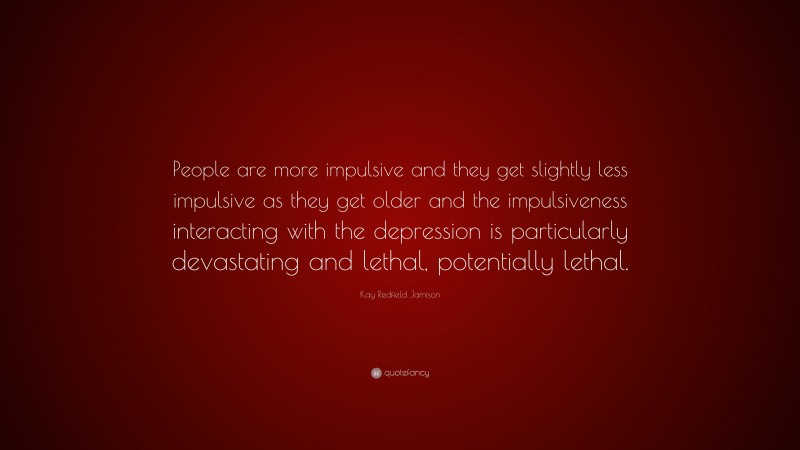 Kay Redfield Jamison Quote: “People are more impulsive and they get slightly less impulsive as they get older and the impulsiveness interacting with the depression is particularly devastating and lethal, potentially lethal.”