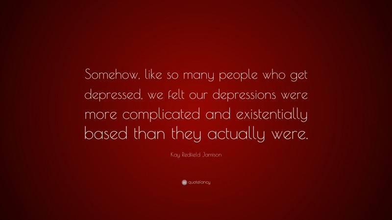 Kay Redfield Jamison Quote: “Somehow, like so many people who get depressed, we felt our depressions were more complicated and existentially based than they actually were.”